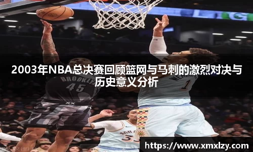2003年NBA总决赛回顾篮网与马刺的激烈对决与历史意义分析